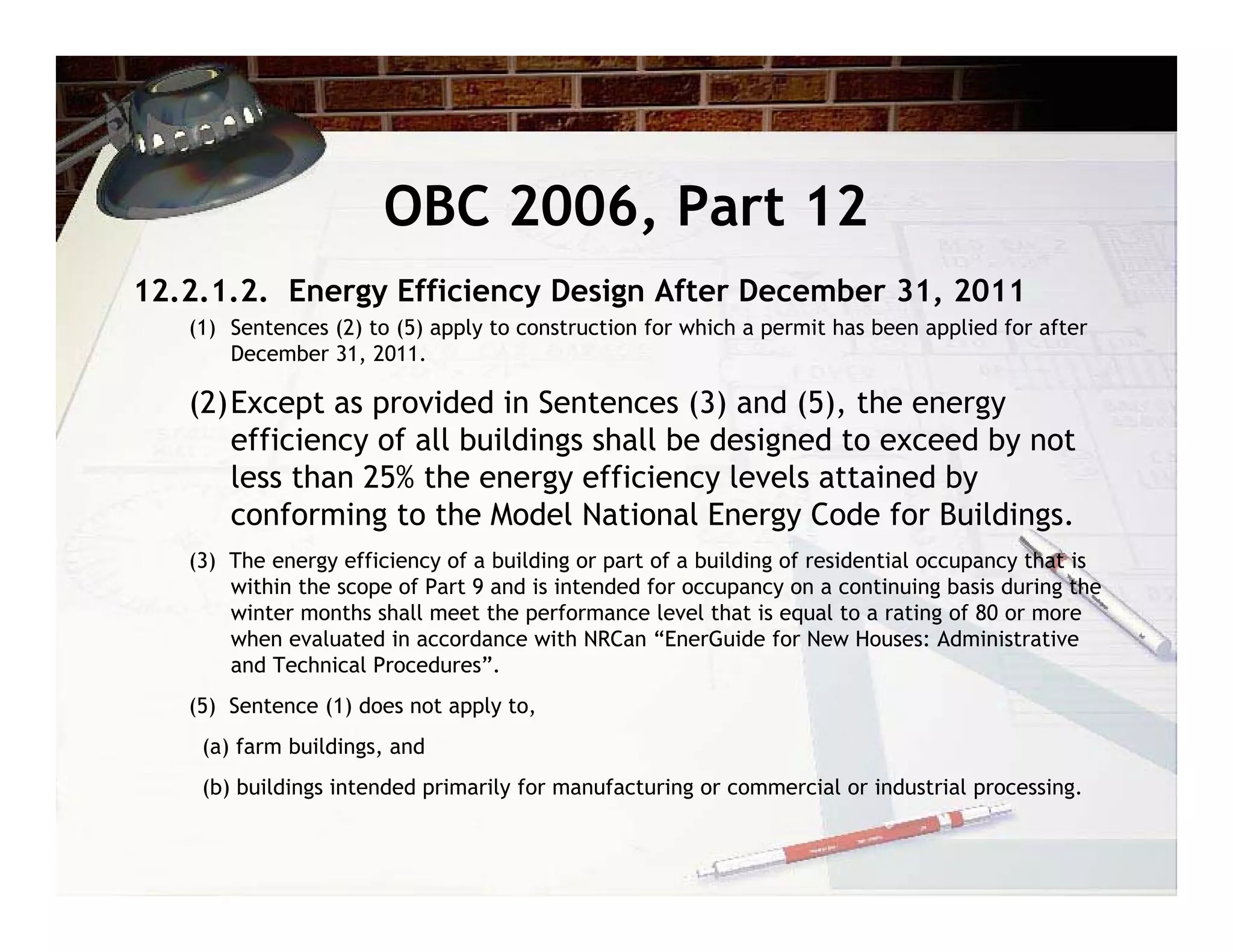 OBC 2006, Part 12
12.2.1.2. Energy Efficiency Design After December 31, 2011
   (1) Sentences (2) to (5) apply to construction for which a permit has been applied for after
       December 31, 2011.

   (2)Except as provided in Sentences (3) and (5), the energy
      efficiency of all buildings shall be designed to exceed by not
      less than 25% the energy efficiency levels attained by
      conforming to the Model National Energy Code for Buildings.
   (3) The energy efficiency of a building or part of a building of residential occupancy that is
       within the scope of Part 9 and is intended for occupancy on a continuing basis during the
       winter months shall meet the performance level that is equal to a rating of 80 or more
       when evaluated in accordance with NRCan “EnerGuide for New Houses: Administrative
       and Technical Procedures”.
   (5) Sentence (1) does not apply to,
    (a) farm buildings, and
    (b) buildings intended primarily for manufacturing or commercial or industrial processing.
 