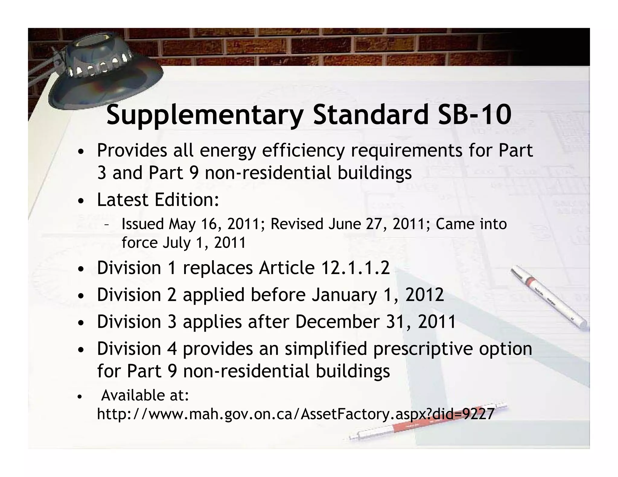 Supplementary Standard SB-10
• Provides all energy efficiency requirements for Part
  3 and Part 9 non-residential buildings
• Latest Edition:
    – Issued May 16, 2011; Revised June 27, 2011; Came into
      force July 1, 2011
•   Division 1 replaces Article 12.1.1.2
•   Division 2 applied before January 1, 2012
•   Division 3 applies after December 31, 2011
•   Division 4 provides an simplified prescriptive option
    for Part 9 non-residential buildings
•   Available at:
    http://www.mah.gov.on.ca/AssetFactory.aspx?did=9227
 