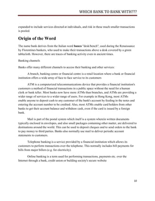 WHICH BANK TO BANK WITH???


expanded to include services directed at individuals, and risk in these much smaller transactions
is pooled.

Origin of the Word
The name bank derives from the Italian word banco "desk/bench", used during the Renaissance
by Florentines bankers, who used to make their transactions above a desk covered by a green
tablecloth. However, there are traces of banking activity even in ancient times.

Banking channels

Banks offer many different channels to access their banking and other services:

         A branch, banking centre or financial centre is a retail location where a bank or financial
institution offers a wide array of face to face service to its customers

        ATM is a computerized telecommunications device that provides a financial institution's
customers a method of financial transactions in a public space without the need for a human
clerk or bank teller. Most banks now have more ATMs than branches, and ATMs are providing a
wider range of services to a wider range of users. For example in Hong Kong, most ATMs
enable anyone to deposit cash to any customer of the bank's account by feeding in the notes and
entering the account number to be credited. Also, most ATMs enable card holders from other
banks to get their account balance and withdraw cash, even if the card is issued by a foreign
bank.

        Mail is part of the postal system which itself is a system wherein written documents
typically enclosed in envelopes, and also small packages containing other matter, are delivered to
destinations around the world. This can be used to deposit cheques and to send orders to the bank
to pay money to third parties. Banks also normally use mail to deliver periodic account
statements to customers.

         Telephone banking is a service provided by a financial institution which allows its
customers to perform transactions over the telephone. This normally includes bill payments for
bills from major billers (e.g. for electricity).

        Online banking is a term used for performing transactions, payments etc. over the
Internet through a bank, credit union or building society's secure website




                                                                                                   10
 