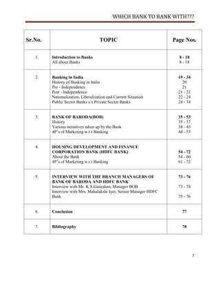 WHICH BANK TO BANK WITH???



Sr.No.                              TOPIC                           Page Nos.

   1.    Introduction to Banks                                        8 - 18
         All about Banks                                              8 - 18


   2.    Banking in India                                             19 - 34
         History of Banking in India                                    20
         Pre - Independence                                             21
         Post - Independence                                          21 - 22
         Nationalization, Liberalization and Current Situation        22 - 24
         Public Sector Banks v/s Private Sector Banks                 24 - 34


   3.    BANK OF BARODA(BOB)                                          35 - 53
         History                                                      35 - 37
         Various initiatives taken up by the Bank                     38 - 43
         4P‘s of Marketing w.r.t Banking                              44 - 53


   4.    HOUSING DEVELOPMENT AND FINANCE
         CORPORATION BANK (HDFC BANK)                                 54 - 72
         About the Bank                                               54 - 60
         4P‘s of Marketing w.r.t Banking                              61 - 72


   5.    INTERVIEW WITH THE BRANCH MANAGERS OF                        73 - 76
         BANK OF BARODA AND HDFC BANK
         Interview with Mr. K.S.Ganeshan, Manager BOB                 73 - 74
         Interview with Mrs. Mahalakshi Iyer, Senior Manager HDFC
         Bank                                                         75 - 76


   6.    Conclusion                                                     77


   7.    Bibliography                                                   78




                                                                                7
 