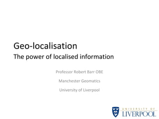 Geo-localisation
The power of localised information
Professor Robert Barr OBE
Manchester Geomatics
University of Liverpool
 