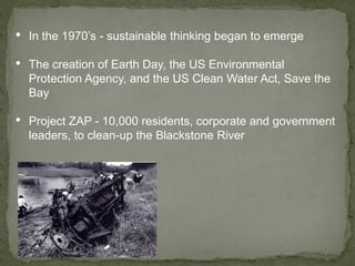 • In the 1970’s - sustainable thinking began to emerge
• The creation of Earth Day, the US Environmental
Protection Agency, and the US Clean Water Act, Save the
Bay
• Project ZAP - 10,000 residents, corporate and government
leaders, to clean-up the Blackstone River
 