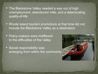 • The Blackstone Valley needed a way out of high
unemployment, abandoned mills, and a deteriorating
quality-of-life
• Rhode Island tourism promotions at that time did not
include the Blackstone Valley as a destination
• Policy-makers were indifferent
to the difficulties of the Valley
• Social responsibility was
emerging from within the community
 