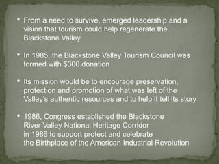• From a need to survive, emerged leadership and a
vision that tourism could help regenerate the
Blackstone Valley
• In 1985, the Blackstone Valley Tourism Council was
formed with $300 donation
• Its mission would be to encourage preservation,
protection and promotion of what was left of the
Valley’s authentic resources and to help it tell its story
• 1986, Congress established the Blackstone
River Valley National Heritage Corridor
in 1986 to support protect and celebrate
the Birthplace of the American Industrial Revolution
 