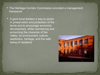 • The Heritage Corridor Commission provided a management
framework
• It gave local leaders a way to assist
in preservation and protection of the
lands and to encourage economic
development, while maintaining and
enhancing the character of the
Valley: its environment, culture,
aesthetics, heritage, and the well-
being of residents
 