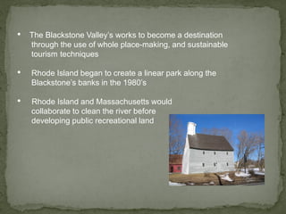 • The Blackstone Valley’s works to become a destination
through the use of whole place-making, and sustainable
tourism techniques
• Rhode Island began to create a linear park along the
Blackstone’s banks in the 1980’s
• Rhode Island and Massachusetts would
collaborate to clean the river before
developing public recreational land
 