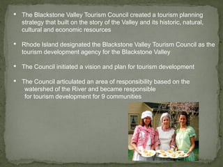 • The Blackstone Valley Tourism Council created a tourism planning
strategy that built on the story of the Valley and its historic, natural,
cultural and economic resources
• Rhode Island designated the Blackstone Valley Tourism Council as the
tourism development agency for the Blackstone Valley
• The Council initiated a vision and plan for tourism development
• The Council articulated an area of responsibility based on the
watershed of the River and became responsible
for tourism development for 9 communities
 
