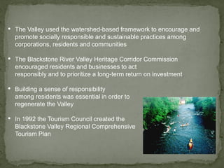 • The Valley used the watershed-based framework to encourage and
promote socially responsible and sustainable practices among
corporations, residents and communities
• The Blackstone River Valley Heritage Corridor Commission
encouraged residents and businesses to act
responsibly and to prioritize a long-term return on investment
• Building a sense of responsibility
among residents was essential in order to
regenerate the Valley
• In 1992 the Tourism Council created the
Blackstone Valley Regional Comprehensive
Tourism Plan
 