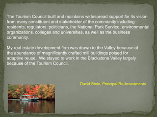 The Tourism Council built and maintains widespread support for its vision
from every constituent and stakeholder of the community including
residents, regulators, politicians, the National Park Service, environmental
organizations, colleges and universities, as well as the business
community.
David Stein, Principal Re-Investments
My real estate development firm was drawn to the Valley because of
the abundance of magnificently crafted mill buildings poised for
adaptive reuse. We stayed to work in the Blackstone Valley largely
because of the Tourism Council.
 