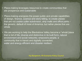 • Place-making leverages resources to create communities that
are prosperous and sustainable
• Place-making energizes the power public and private capabilities
of design, finance, science and story telling, to create places
that are not cookie cutter subdivision, strip malls and office parks -
the generic, default of most of America, but rather places that are
whole
• We are working to help the Blackstone Valley become a “whole”place
that is full of life; diverse and distinctive in its built form, natural
environment and social networks; empowers people, a
community that is transit and digitally connected;
water and energy efficient and disaster resilient
Kip Bergstrom, RI Economic Policy Council
 