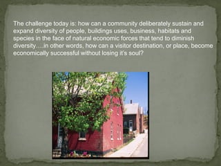 The challenge today is: how can a community deliberately sustain and
expand diversity of people, buildings uses, business, habitats and
species in the face of natural economic forces that tend to diminish
diversity….in other words, how can a visitor destination, or place, become
economically successful without losing it’s soul?
 