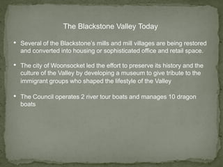 The Blackstone Valley Today
• Several of the Blackstone’s mills and mill villages are being restored
and converted into housing or sophisticated office and retail space.
• The city of Woonsocket led the effort to preserve its history and the
culture of the Valley by developing a museum to give tribute to the
immigrant groups who shaped the lifestyle of the Valley
• The Council operates 2 river tour boats and manages 10 dragon
boats
 