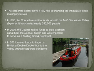 • The corporate sector plays a key role in financing the innovative place
making initiatives
• In1993, the Council raised the funds to build the M/V Blackstone Valley
Explorer. It has carried nearly 350,000 people
• In 2000, the Council raised funds to build a British
canal boat the Samuel Slater, and was imported
to serve as a floating Bed & Breakfast
• In 2001, raised funds to import a
British a Double Decker bus to the
Valley through corporate donations
 