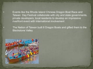 • Events like the Rhode Island Chinese Dragon Boat Race and
Taiwan Day Festival collaborate with city and state governments,
private developers, local residents to develop an impressive
riverfront event with international involvement
• The Nation of Taiwan built 6 Dragon Boats and gifted them to the
Blackstone Valley
 