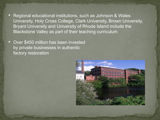 • Regional educational institutions, such as Johnson & Wales
University, Holy Cross College, Clark University, Brown University,
Bryant University and University of Rhode Island include the
Blackstone Valley as part of their teaching curriculum
• Over $450 million has been invested
by private businesses in authentic
factory restoration
 