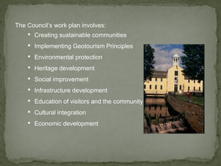 The Council’s work plan involves:
• Creating sustainable communities
• Implementing Geotourism Principles
• Environmental protection
• Heritage development
• Social improvement
• Infrastructure development
• Education of visitors and the community
• Cultural integration
• Economic development
 