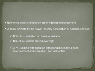 • Economic impacts of tourism are of interest to practitioners
• A study for 2004 by the Travel Industry Association of America showed:
12% of our visitation is business visitation
48% of our visitors stayed overnight
$474.4 million was spent on transportation, lodging, food,
entertainment and recreation, and incidentals
 
