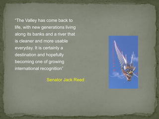 “The Valley has come back to
life, with new generations living
along its banks and a river that
is cleaner and more usable
everyday. It is certainly a
destination and hopefully
becoming one of growing
international recognition”
Senator Jack Reed
 