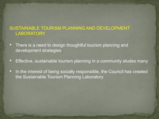 SUSTAINABLE TOURISM PLANNING AND DEVELOPMENT
LABORATORY
• There is a need to design thoughtful tourism planning and
development strategies
• Effective, sustainable tourism planning in a community eludes many
• In the interest of being socially responsible, the Council has created
the Sustainable Tourism Planning Laboratory
 