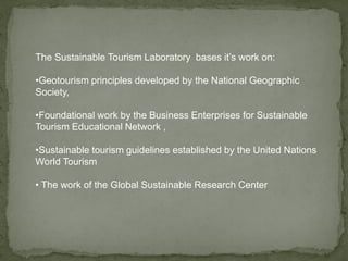 The Sustainable Tourism Laboratory bases it’s work on:
•Geotourism principles developed by the National Geographic
Society,
•Foundational work by the Business Enterprises for Sustainable
Tourism Educational Network ,
•Sustainable tourism guidelines established by the United Nations
World Tourism
• The work of the Global Sustainable Research Center
 