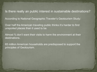 Is there really an public interest in sustainable destinations?
According to National Geographic Traveler’s Geotourism Study:
Over half the American traveling public thinks it’s harder to find
unspoiled places than it used to be.
Almost ¾ don’t want their visits to harm the environment at their
destinations.
65 million American households are predisposed to support the
principles of Geotourism.
 