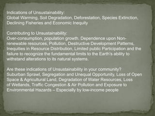 Indications of Unsustainability:
Global Warming, Soil Degradation, Deforestation, Species Extinction,
Declining Fisheries and Economic Inequity
Contributing to Unsustainability:
Over-consumption, population growth. Dependence upon Non-
renewable resources, Pollution, Destructive Development Patterns,
Inequities in Resource Distribution, Limited public Participation and the
failure to recognize the fundamental limits to the Earth’s ability to
withstand alterations to its natural systems.
Are these indications of Unsustainability in your community?
Suburban Sprawl, Segregation and Unequal Opportunity, Loss of Open
Space & Agricultural Land, Degradation of Water Resources, Loss
of Wetlands, Traffic Congestion & Air Pollution and Exposure to
Environmental Hazards – Especially by low-income people
 