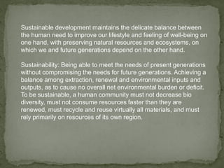 Sustainable development maintains the delicate balance between
the human need to improve our lifestyle and feeling of well-being on
one hand, with preserving natural resources and ecosystems, on
which we and future generations depend on the other hand.
Sustainability: Being able to meet the needs of present generations
without compromising the needs for future generations. Achieving a
balance among extraction, renewal and environmental inputs and
outputs, as to cause no overall net environmental burden or deficit.
To be sustainable, a human community must not decrease bio
diversity, must not consume resources faster than they are
renewed, must recycle and reuse virtually all materials, and must
rely primarily on resources of its own region.
 