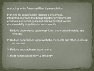 According to the American Planning Association:
Planning for sustainability requires a systematic,
integrated approach that brings together environmental,
economic and social goals and actions directed toward
4 sustainability objectives for a community.
1. Reduce dependence upon fossil fuels, underground metals, and
minerals.
2. Reduce dependence upon synthetic chemicals and other unnatural
substances.
3. Reduce encroachment upon nature.
4. Meet human needs fairly & efficiently.
 