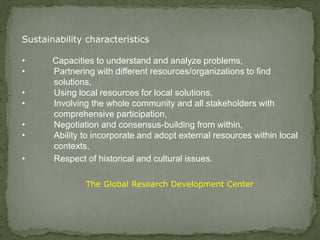 Sustainability characteristics
• Capacities to understand and analyze problems,
• Partnering with different resources/organizations to find
solutions,
• Using local resources for local solutions,
• Involving the whole community and all stakeholders with
comprehensive participation,
• Negotiation and consensus-building from within,
• Ability to incorporate and adopt external resources within local
contexts,
• Respect of historical and cultural issues.
The Global Research Development Center
 