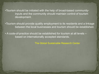 •Tourism should be initiated with the help of broad-based community-
inputs and the community should maintain control of tourism
development.
•Tourism should provide quality employment to its residents and a linkage
between the local businesses and tourism should be established.
• A code-of-practice should be established for tourism at all levels –
based on internationally accepted standards.
The Global Sustainable Research Center
 