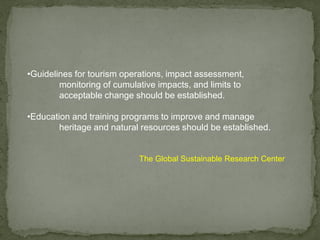 •Guidelines for tourism operations, impact assessment,
monitoring of cumulative impacts, and limits to
acceptable change should be established.
•Education and training programs to improve and manage
heritage and natural resources should be established.
The Global Sustainable Research Center
 