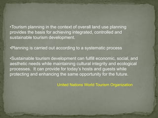 •Tourism planning in the context of overall land use planning
provides the basis for achieving integrated, controlled and
sustainable tourism development.
•Planning is carried out according to a systematic process
•Sustainable tourism development can fulfill economic, social, and
aesthetic needs while maintaining cultural integrity and ecological
processes. It can provide for today’s hosts and guests while
protecting and enhancing the same opportunity for the future.
United Nations World Tourism Organization
 