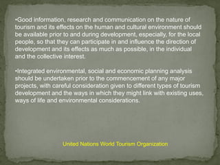 •Good information, research and communication on the nature of
tourism and its effects on the human and cultural environment should
be available prior to and during development, especially, for the local
people, so that they can participate in and influence the direction of
development and its effects as much as possible, in the individual
and the collective interest.
•Integrated environmental, social and economic planning analysis
should be undertaken prior to the commencement of any major
projects, with careful consideration given to different types of tourism
development and the ways in which they might link with existing uses,
ways of life and environmental considerations.
United Nations World Tourism Organization
 