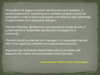 •Throughout all stages of tourism development and operation, a
careful assessment, monitoring and mediation program should be
conducted in order to allow local people and others to take advantage
of opportunities of to respond to changes.
•Tourism Planning, development and operations should be part of
conservations or sustainable development strategies for a
community.
•Tourism should be planned and managed in a sustainable manner,
with a due regard for protection and appropriate economic.
•Agencies and individuals should follow ethical principles with
respect to the culture and environment of the host area.
United Nations World Tourism Organization
 