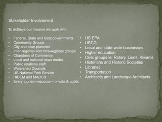 Stakeholder Involvement
To achieve our mission we work with:
• Federal, State and local governments
• Community Groups
• City and town planners
• Inter-regional and intra-regional groups
• Chambers of Commerce
• Local and national news media
• Public relations staff
• Watershed Councils
• US National Park Service
• RIDEM and MADCR
• Every tourism resource – private & public
• US EPA
• USCG
• Local and state-wide businesses
• Higher education
• Civic groups ie: Rotary, Lions, Kiwanis
• Historians and Historic Societies
• Libraries
• Transportation
• Architects and Landscape Architects
 
