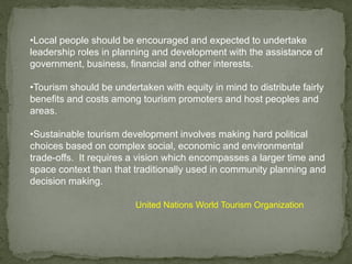 •Local people should be encouraged and expected to undertake
leadership roles in planning and development with the assistance of
government, business, financial and other interests.
•Tourism should be undertaken with equity in mind to distribute fairly
benefits and costs among tourism promoters and host peoples and
areas.
•Sustainable tourism development involves making hard political
choices based on complex social, economic and environmental
trade-offs. It requires a vision which encompasses a larger time and
space context than that traditionally used in community planning and
decision making.
United Nations World Tourism Organization
 