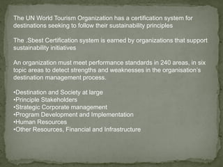 The UN World Tourism Organization has a certification system for
destinations seeking to follow their sustainability principles
The .Sbest Certification system is earned by organizations that support
sustainability initiatives
An organization must meet performance standards in 240 areas, in six
topic areas to detect strengths and weaknesses in the organisation’s
destination management process.
•Destination and Society at large
•Principle Stakeholders
•Strategic Corporate management
•Program Development and Implementation
•Human Resources
•Other Resources, Financial and Infrastructure
 