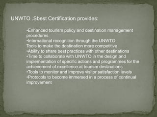 UNWTO .Sbest Certification provides:
•Enhanced tourism policy and destination management
procedures
•International recognition through the UNWTO
Tools to make the destination more competitive
•Ability to share best practices with other destinations
•Time to collaborate with UNWTO in the design and
implementation of specific actions and programmes for the
achievement of excellence at tourism destinations
•Tools to monitor and improve visitor satisfaction levels
•Protocols to become immersed in a process of continual
improvement
 