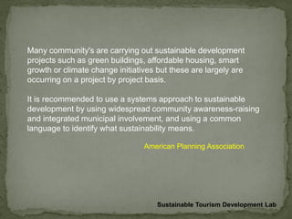 Many community's are carrying out sustainable development
projects such as green buildings, affordable housing, smart
growth or climate change initiatives but these are largely are
occurring on a project by project basis.
It is recommended to use a systems approach to sustainable
development by using widespread community awareness-raising
and integrated municipal involvement, and using a common
language to identify what sustainability means.
American Planning Association
Sustainable Tourism Development Lab
 