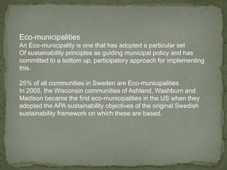 Eco-municipalities
An Eco-municipality is one that has adopted a particular set
Of sustainability principles as guiding municipal policy and has
committed to a bottom up, participatory approach for implementing
this.
25% of all communities in Sweden are Eco-municipalities
In 2005, the Wisconsin communities of Ashland, Washburn and
Madison became the first eco-municipalities in the US when they
adopted the APA sustainability objectives of the original Swedish
sustainability framework on which these are based.
 