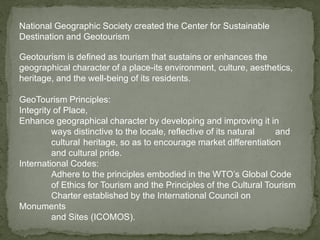 National Geographic Society created the Center for Sustainable
Destination and Geotourism
Geotourism is defined as tourism that sustains or enhances the
geographical character of a place-its environment, culture, aesthetics,
heritage, and the well-being of its residents.
GeoTourism Principles:
Integrity of Place,
Enhance geographical character by developing and improving it in
ways distinctive to the locale, reflective of its natural and
cultural heritage, so as to encourage market differentiation
and cultural pride.
International Codes:
Adhere to the principles embodied in the WTO’s Global Code
of Ethics for Tourism and the Principles of the Cultural Tourism
Charter established by the International Council on
Monuments
and Sites (ICOMOS).
 