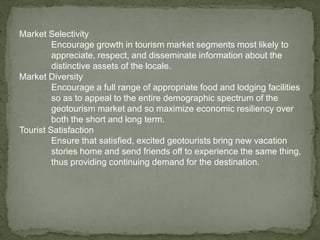 Market Selectivity
Encourage growth in tourism market segments most likely to
appreciate, respect, and disseminate information about the
distinctive assets of the locale.
Market Diversity
Encourage a full range of appropriate food and lodging facilities
so as to appeal to the entire demographic spectrum of the
geotourism market and so maximize economic resiliency over
both the short and long term.
Tourist Satisfaction
Ensure that satisfied, excited geotourists bring new vacation
stories home and send friends off to experience the same thing,
thus providing continuing demand for the destination.
 
