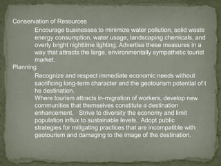 Conservation of Resources
Encourage businesses to minimize water pollution, solid waste
energy consumption, water usage, landscaping chemicals, and
overly bright nighttime lighting. Advertise these measures in a
way that attracts the large, environmentally sympathetic tourist
market.
Planning
Recognize and respect immediate economic needs without
sacrificing long-term character and the geotourism potential of t
he destination.
Where tourism attracts in-migration of workers, develop new
communities that themselves constitute a destination
enhancement. Strive to diversity the economy and limit
population influx to sustainable levels. Adopt public
strategies for mitigating practices that are incompatible with
geotourism and damaging to the image of the destination.
 