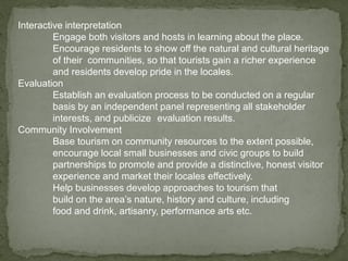 Interactive interpretation
Engage both visitors and hosts in learning about the place.
Encourage residents to show off the natural and cultural heritage
of their communities, so that tourists gain a richer experience
and residents develop pride in the locales.
Evaluation
Establish an evaluation process to be conducted on a regular
basis by an independent panel representing all stakeholder
interests, and publicize evaluation results.
Community Involvement
Base tourism on community resources to the extent possible,
encourage local small businesses and civic groups to build
partnerships to promote and provide a distinctive, honest visitor
experience and market their locales effectively.
Help businesses develop approaches to tourism that
build on the area’s nature, history and culture, including
food and drink, artisanry, performance arts etc.
 