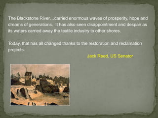 The Blackstone River…carried enormous waves of prosperity, hope and
dreams of generations. It has also seen disappointment and despair as
its waters carried away the textile industry to other shores.
Today, that has all changed thanks to the restoration and reclamation
projects.
Jack Reed, US Senator
 