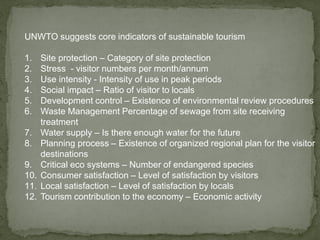UNWTO suggests core indicators of sustainable tourism
1. Site protection – Category of site protection
2. Stress - visitor numbers per month/annum
3. Use intensity - Intensity of use in peak periods
4. Social impact – Ratio of visitor to locals
5. Development control – Existence of environmental review procedures
6. Waste Management Percentage of sewage from site receiving
treatment
7. Water supply – Is there enough water for the future
8. Planning process – Existence of organized regional plan for the visitor
destinations
9. Critical eco systems – Number of endangered species
10. Consumer satisfaction – Level of satisfaction by visitors
11. Local satisfaction – Level of satisfaction by locals
12. Tourism contribution to the economy – Economic activity
 