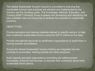 The Global Sustainable Tourism Council is committed to ensuring that
sustainable tourism best practices are adopted and implemented by the
industry and the traveling public. The Knowledge, Network, Education, and
Training (KNET) Working Group is tasked with developing and identifying the
best available tools and resources to facilitate the transition to sustainable
practices.
OBJECTIVES:
Provide education and training materials tailored to specific sectors, to help
them implement sustainable tourism using the GSTC criteria as the base.
Provide educational resources to certification organizations to assist them in
moving towards accreditation.
Ensure the Global Sustainable Tourism Criteria are integrated into the
curricula of universities, training schools and other programs.
Build capacity amongst organizations promoting and selling tourism
businesses, products and services, to educate their customers about more
sustainable travel options.
 