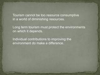 Tourism cannot be too resource consumptive
in a world of diminishing resources.
Long term tourism must protect the environments
on which it depends.
Individual contributions to improving the
environment do make a difference.
 