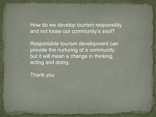 How do we develop tourism responsibly
and not loose our community’s soul?
Responsible tourism development can
provide the nurturing of a community
but it will mean a change in thinking,
acting and doing.
Thank you
 