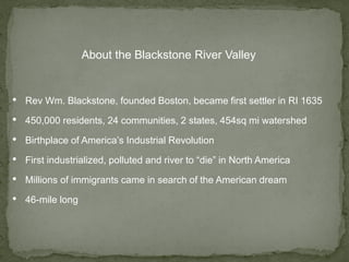 • Rev Wm. Blackstone, founded Boston, became first settler in RI 1635
• 450,000 residents, 24 communities, 2 states, 454sq mi watershed
• Birthplace of America’s Industrial Revolution
• First industrialized, polluted and river to “die” in North America
• Millions of immigrants came in search of the American dream
• 46-mile long
About the Blackstone River Valley
 